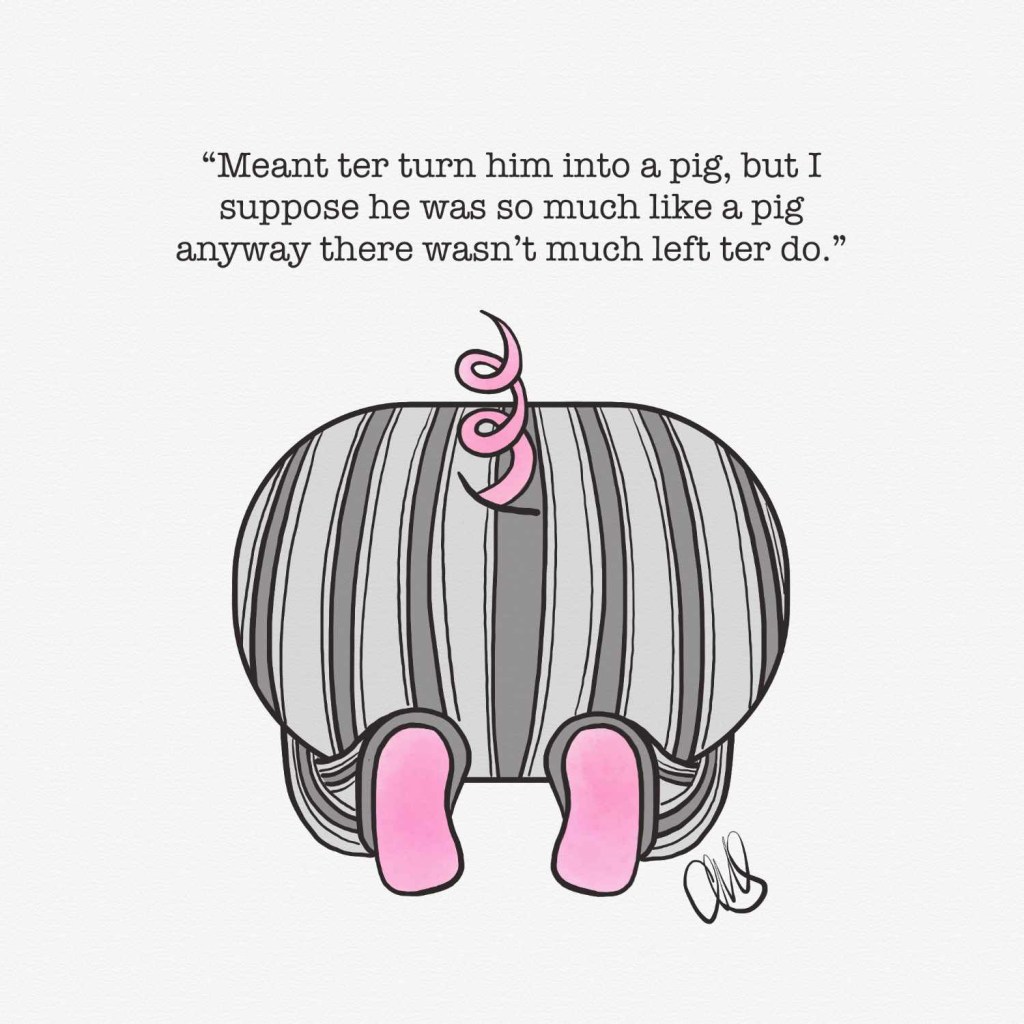 illustration of dudley dursley’s rear end crouching in a corner and a pig tail popping out of his pajamas from harry potter and the sorcerer’s stone. Text reads “Meant ter turn him into a pig, but I suppose he was so much like a pig anyway there wasn’t much left ter do.”